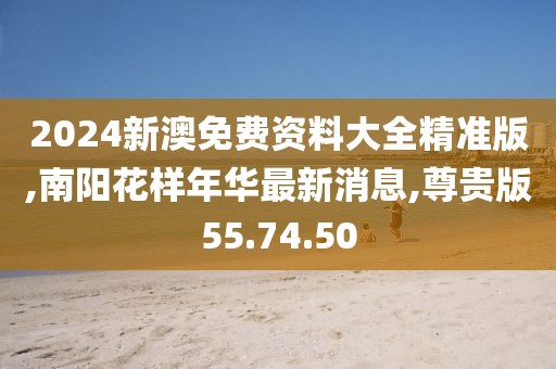 2024新澳免费资料大全精准版,南阳花样年华最新消息,尊贵版55.74.50