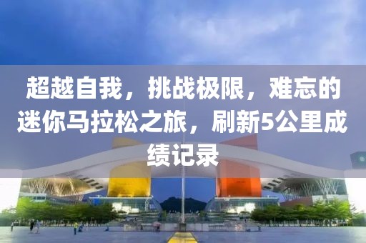 超越自我，挑战极限，难忘的迷你马拉松之旅，刷新5公里成绩记录