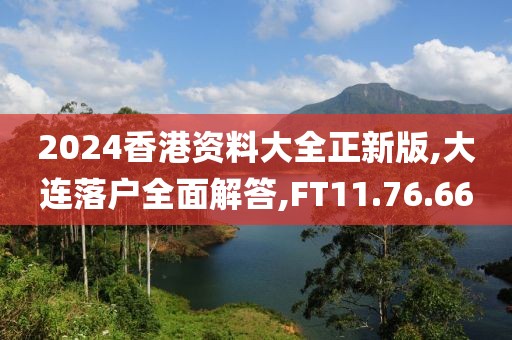 2024香港资料大全正新版,大连落户全面解答,FT11.76.66