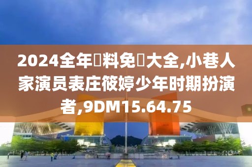 2024全年資料免費大全,小巷人家演员表庄筱婷少年时期扮演者,9DM15.64.75