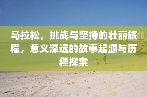 马拉松，挑战与坚持的壮丽旅程，意义深远的故事起源与历程探索