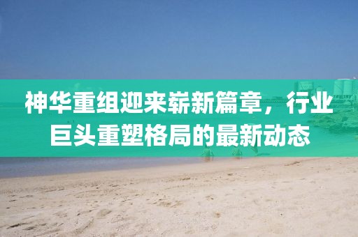 神华重组迎来崭新篇章，行业巨头重塑格局的最新动态