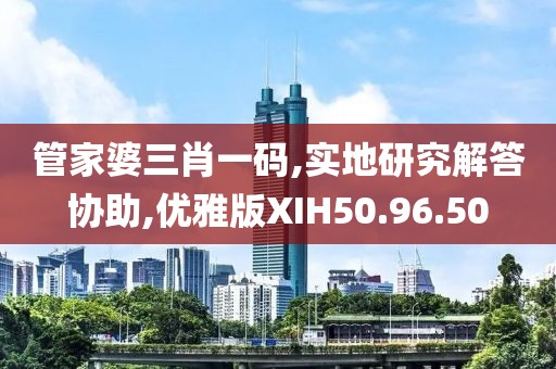 管家婆三肖一码,实地研究解答协助,优雅版XIH50.96.50
