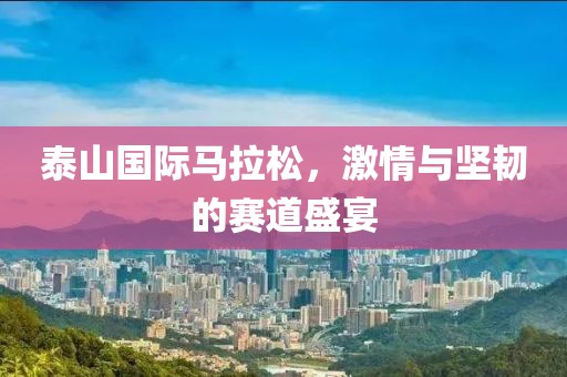 泰山国际马拉松，激情与坚韧的赛道盛宴