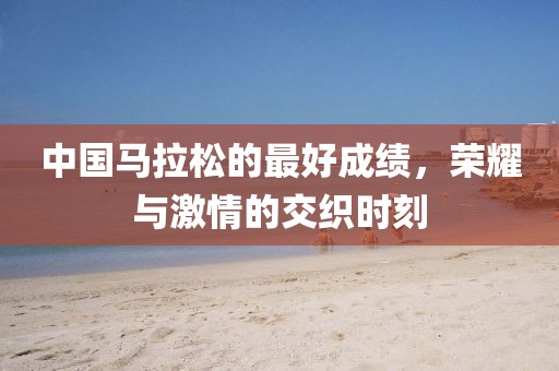 中国马拉松的最好成绩，荣耀与激情的交织时刻