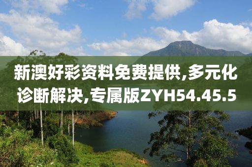 新澳好彩资料免费提供,多元化诊断解决,专属版ZYH54.45.5