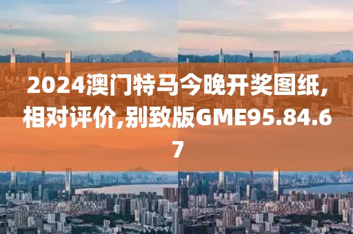 2024澳门特马今晚开奖图纸,相对评价,别致版GME95.84.67