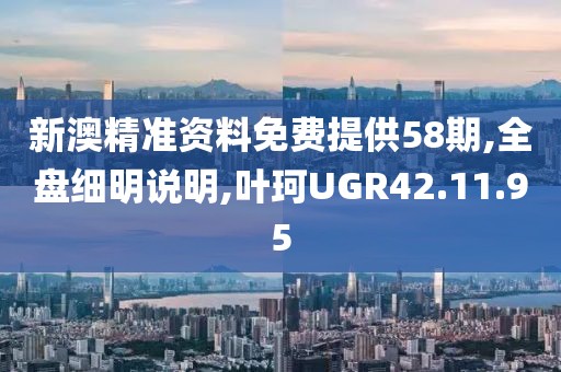 新澳精准资料免费提供58期,全盘细明说明,叶珂UGR42.11.95