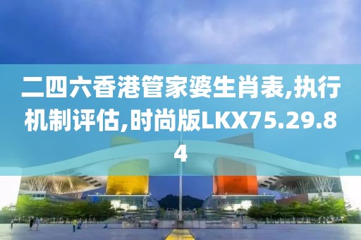 二四六香港管家婆生肖表,执行机制评估,时尚版LKX75.29.84