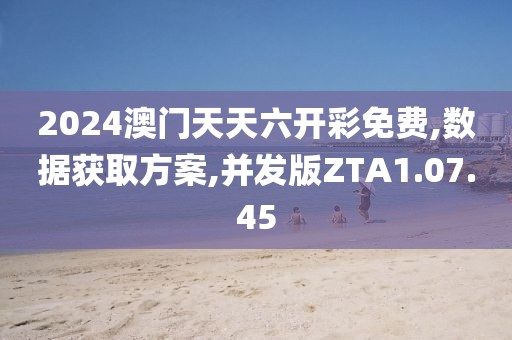 2024澳门天天六开彩免费,数据获取方案,并发版ZTA1.07.45