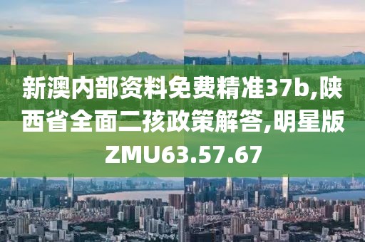 新澳内部资料免费精准37b,陕西省全面二孩政策解答,明星版ZMU63.57.67