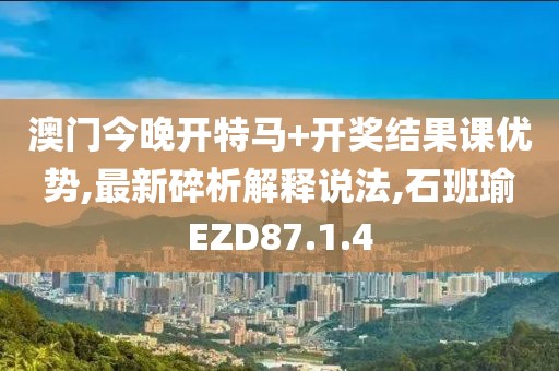 澳门今晚开特马+开奖结果课优势,最新碎析解释说法,石班瑜EZD87.1.4