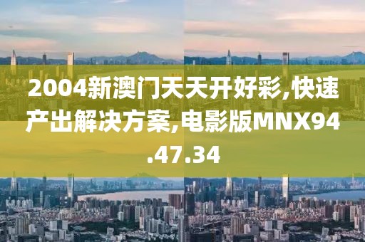2004新澳门天天开好彩,快速产出解决方案,电影版MNX94.47.34
