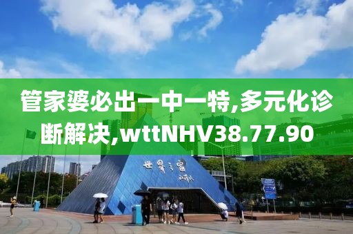 管家婆必出一中一特,多元化诊断解决,wttNHV38.77.90