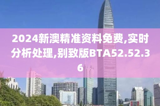 2024新澳精准资料免费,实时分析处理,别致版BTA52.52.36