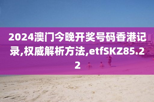 2024澳门今晚开奖号码香港记录,权威解析方法,etfSKZ85.22