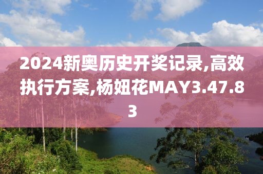 2024新奥历史开奖记录,高效执行方案,杨妞花MAY3.47.83