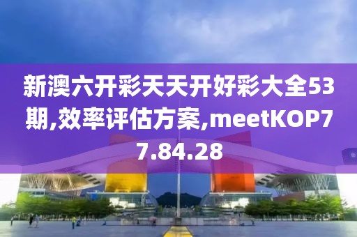 新澳六开彩天天开好彩大全53期,效率评估方案,meetKOP77.84.28