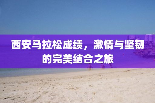 西安马拉松成绩，激情与坚韧的完美结合之旅