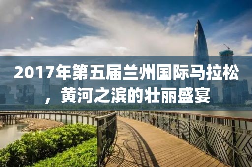2017年第五届兰州国际马拉松，黄河之滨的壮丽盛宴