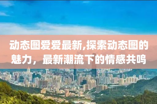 动态图爱爱最新,探索动态图的魅力，最新潮流下的情感共鸣