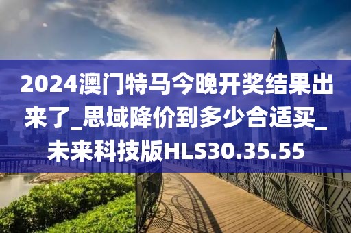 2024澳门特马今晚开奖结果出来了_思域降价到多少合适买_未来科技版HLS30.35.55