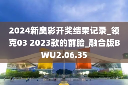 2024新奥彩开奖结果记录_领克03 2023款的前脸_融合版BWU2.06.35