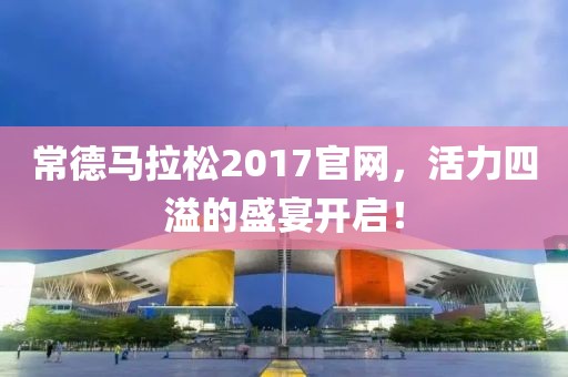 常德马拉松2017官网，活力四溢的盛宴开启！