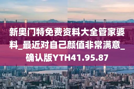 新奥门特免费资料大全管家婆料_最近对自己颜值非常满意_确认版YTH41.95.87