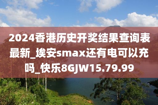 2024香港历史开奖结果查询表最新_埃安smax还有电可以充吗_快乐8GJW15.79.99