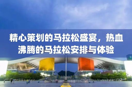 精心策划的马拉松盛宴，热血沸腾的马拉松安排与体验