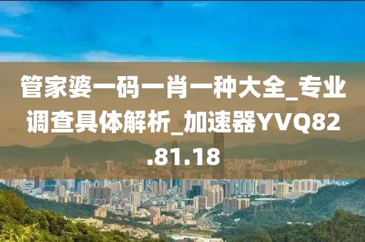 管家婆一码一肖一种大全_专业调查具体解析_加速器YVQ82.81.18