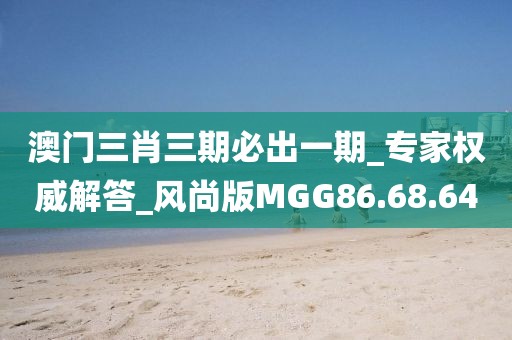 澳门三肖三期必出一期_专家权威解答_风尚版MGG86.68.64