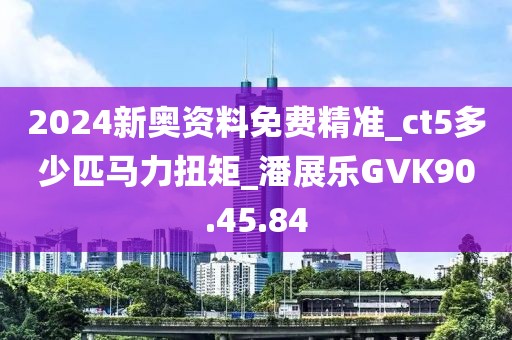 2024新奥资料免费精准_ct5多少匹马力扭矩_潘展乐GVK90.45.84