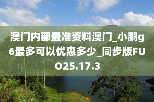 澳门内部最准资料澳门_小鹏g6最多可以优惠多少_同步版FUO25.17.3