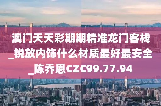 澳门天天彩期期精准龙门客栈_锐放内饰什么材质最好最安全_陈乔恩CZC99.77.94