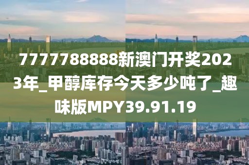 7777788888新澳门开奖2023年_甲醇库存今天多少吨了_趣味版MPY39.91.19