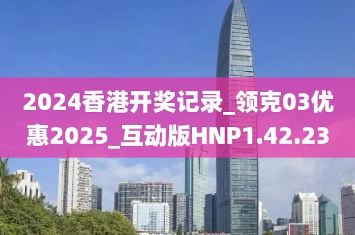 2024香港开奖记录_领克03优惠2025_互动版HNP1.42.23