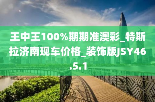 王中王100%期期准澳彩_特斯拉济南现车价格_装饰版JSY46.5.1
