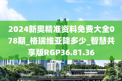 2024新奥精准资料免费大全078期_格瑞维亚降多少_智慧共享版RGP36.81.36
