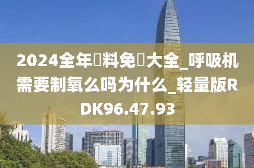 2024全年資料免費大全_呼吸机需要制氧么吗为什么_轻量版RDK96.47.93