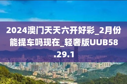 2024澳门天天六开好彩_2月份能提车吗现在_轻奢版UUB58.29.1