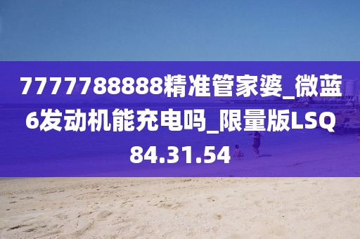 7777788888精准管家婆_微蓝6发动机能充电吗_限量版LSQ84.31.54