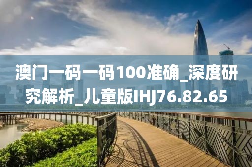 澳门一码一码100准确_深度研究解析_儿童版IHJ76.82.65