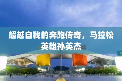 超越自我的奔跑传奇，马拉松英雄孙英杰