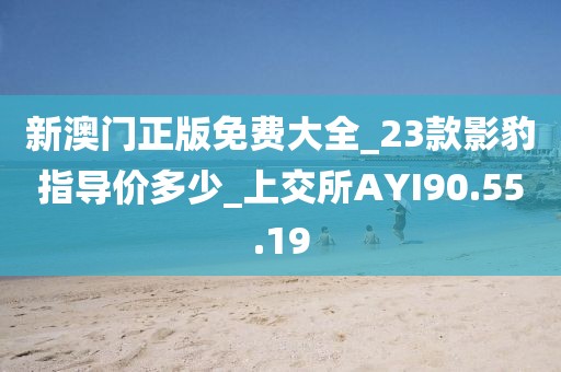 新澳门正版免费大全_23款影豹指导价多少_上交所AYI90.55.19