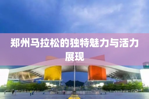 郑州马拉松的独特魅力与活力展现