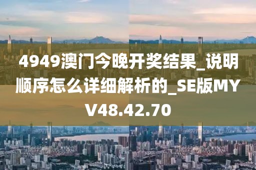 4949澳门今晚开奖结果_说明顺序怎么详细解析的_SE版MYV48.42.70