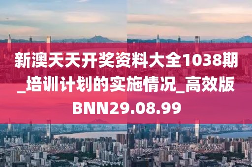 新澳天天开奖资料大全1038期_培训计划的实施情况_高效版BNN29.08.99