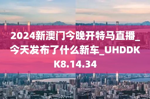 2024新澳门今晚开特马直播_今天发布了什么新车_UHDDKK8.14.34